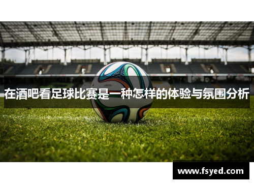 在酒吧看足球比赛是一种怎样的体验与氛围分析